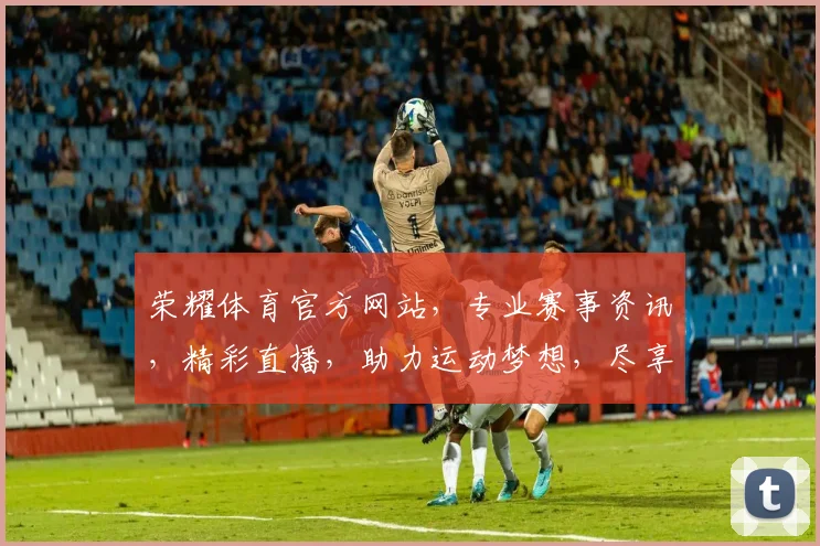 荣耀体育官方网站，专业赛事资讯，精彩直播，助力运动梦想，尽享竞技乐趣，一网打尽