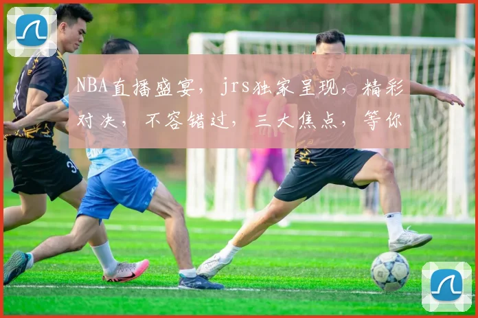 NBA直播盛宴，jrs独家呈现，精彩对决，不容错过，三大焦点，等你来战