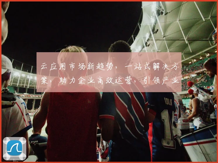云应用市场新趋势，一站式解决方案，助力企业高效运营，引领产业创新，三大亮点共赏