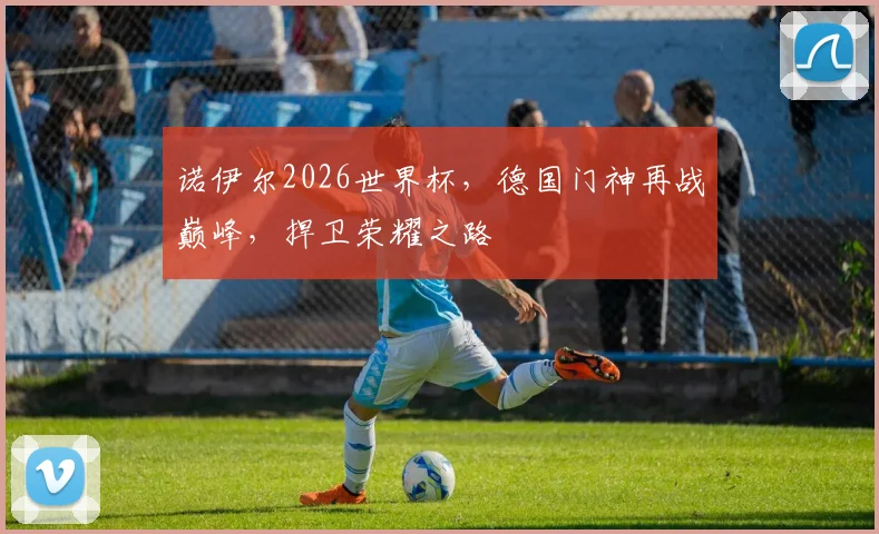 诺伊尔2026世界杯，德国门神再战巅峰，捍卫荣耀之路